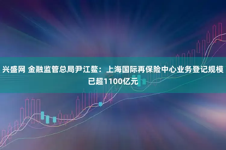 兴盛网 金融监管总局尹江鳌：上海国际再保险中心业务登记规模已超1100亿元