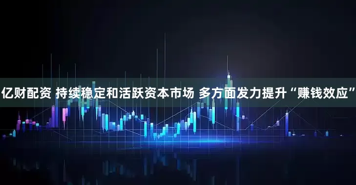 亿财配资 持续稳定和活跃资本市场 多方面发力提升“赚钱效应”