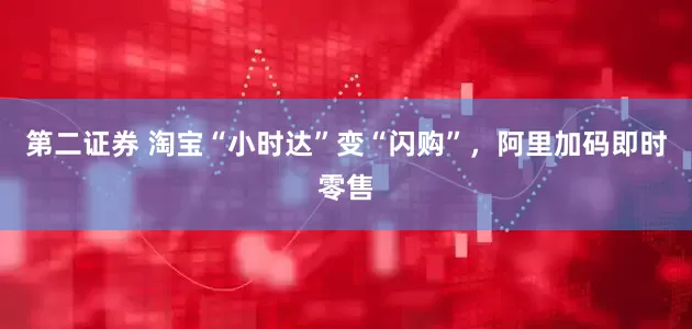 第二证券 淘宝“小时达”变“闪购”，阿里加码即时零售