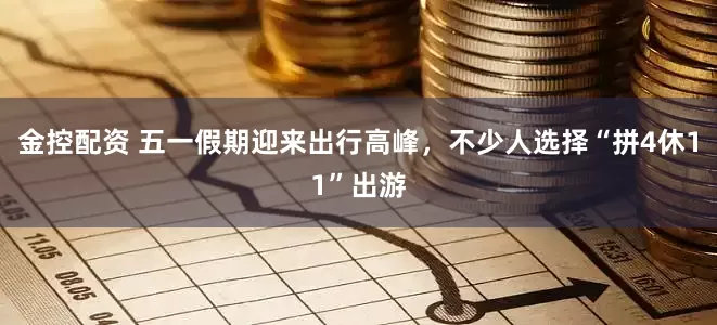 金控配资 五一假期迎来出行高峰，不少人选择“拼4休11”出游