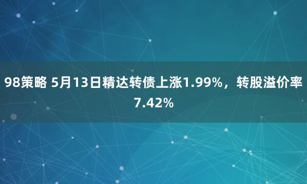 98策略 5月13日精达转债上涨1.99%，转股溢价率7.42%