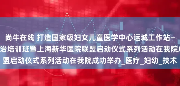 尚牛在线 打造国家级妇女儿童医学中心运城工作站——2025全市出生缺陷防治培训班暨上海新华医院联盟启动仪式系列活动在我院成功举办_医疗_妇幼_技术