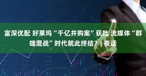 富深优配 好莱坞“千亿并购案”获批 流媒体“群雄混战”时代就此终结？| 夜话